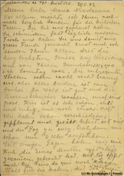 Открытка, отправленная в мае 1943 г. из Мустамяки в Хельсинки Марии Немиловой. Текстовая сторона открытки.
Перевод: Ж/д ст. Мустамяки Выб. Губ. Лейстиля. 21.5.43 г.
Моя дорогая Мария Николаевна,
Прежде всего, я бы хотела Вас сердечно поблагодарить за чашки, которые Вы нам подарили. Они украшают почти каждый день наш стол и приносят нам радость. Эрнст и я посылаем Вам все три сердечных привета из Уусикиркко и от Вашего (земельного) участка, который я посетила в воскресенье. Заросшие участки грустно выглядят, но все остальное более раннее.
Лес хорош и ягодная гряда растет и будет еще больше. Здесь очень красиво, тихо и спокойно, только немного холодно. Мы уже много разного посадили и посеяли. Работы много........мы встаем в 6 утра.
На днях мы приобрели корову, которую вместе привезли. Вместе с Идой сделали коровник.
Приехала Хелена, Х.., Йозеф, ...ждем Хельми Суно, однозначно она проводит здесь отпуск. Она была в воскресенье у нас. Эрнст хотел на днях поехать в Пейппола, чтобы попытаться продлить мое разрешение, иначе мне нужно уезжать(?) 15.06.
Канни был здесь 2 дня.
Надеюсь, у вас все хорошо. Сердечный привет и пожелания всего наилучшего.
Ваш Е. Штеппен
P.S.: Ганс живет у нас и передает Вам привет
(с) Из коллекции С. Ренни sr_Mustamaki_Helsinki_1943-01b.jpg